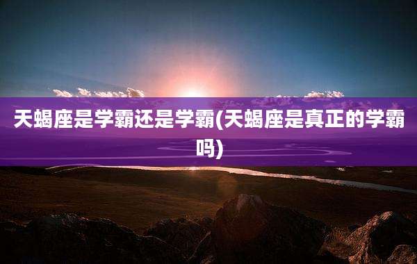 天蝎座是学霸还是学霸(天蝎座是真正的学霸吗)