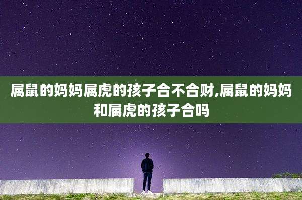 属鼠的妈妈属虎的孩子合不合财,属鼠的妈妈和属虎的孩子合吗