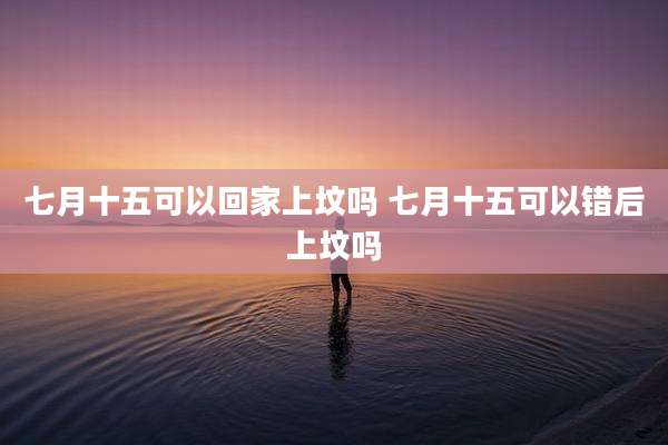 七月十五可以回家上坟吗 七月十五可以错后上坟吗