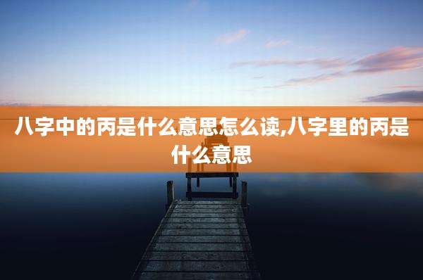 八字中的丙是什么意思怎么读,八字里的丙是什么意思