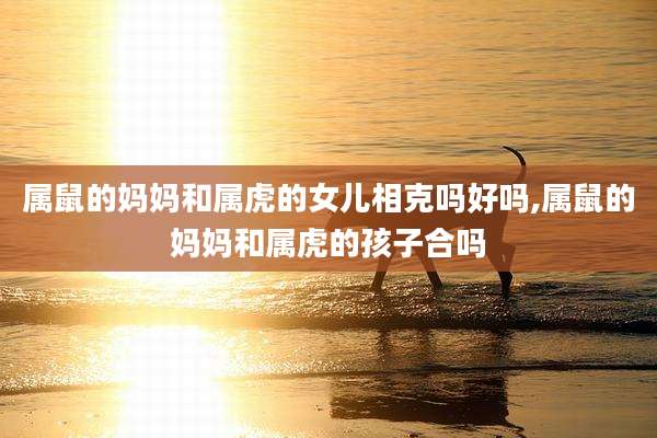 属鼠的妈妈和属虎的女儿相克吗好吗,属鼠的妈妈和属虎的孩子合吗