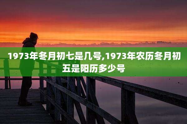1973年冬月初七是几号,1973年农历冬月初五是阳历多少号