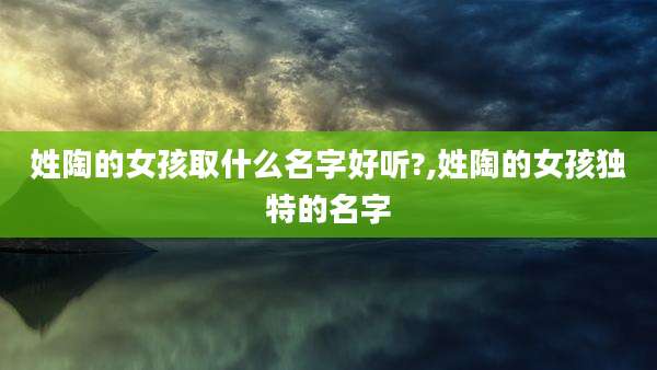 姓陶的女孩取什么名字好听?,姓陶的女孩独特的名字