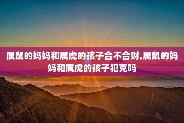 属鼠的妈妈和属虎的孩子合不合财,属鼠的妈妈和属虎的孩子犯克吗