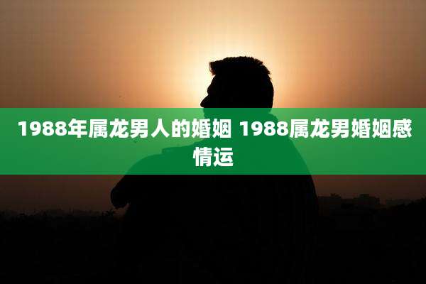 1988年属龙男人的婚姻 1988属龙男婚姻感情运