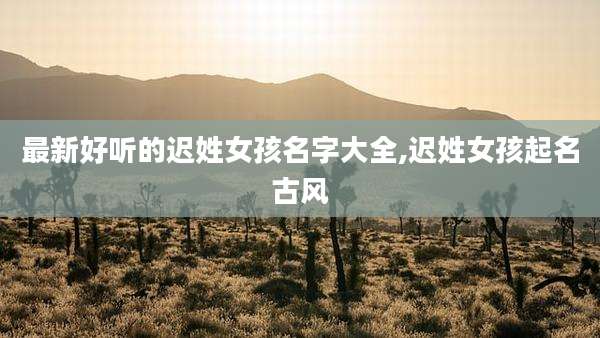 最新好听的迟姓女孩名字大全,迟姓女孩起名古风