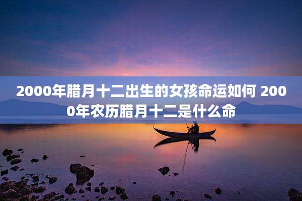 2000年腊月十二出生的女孩命运如何 2000年农历腊月十二是什么命