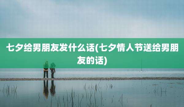 七夕给男朋友发什么话(七夕情人节送给男朋友的话)