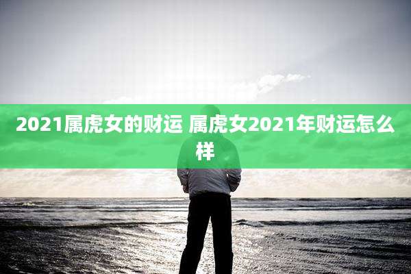 2021属虎女的财运 属虎女2021年财运怎么样
