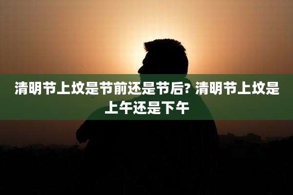 清明节上坟是节前还是节后? 清明节上坟是上午还是下午