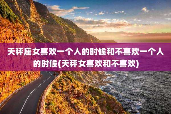 天秤座女喜欢一个人的时候和不喜欢一个人的时候(天秤女喜欢和不喜欢)