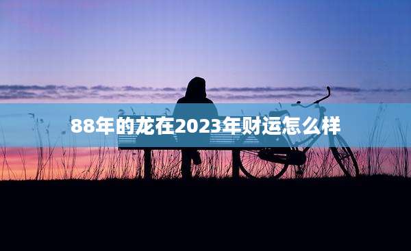 88年的龙在2023年财运怎么样