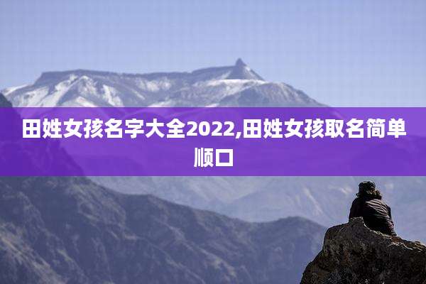 田姓女孩名字大全2022,田姓女孩取名简单顺口