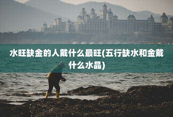 水旺缺金的人戴什么最旺(五行缺水和金戴什么水晶)