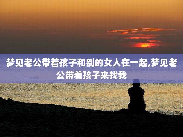 梦见老公带着孩子和别的女人在一起,梦见老公带着孩子来找我