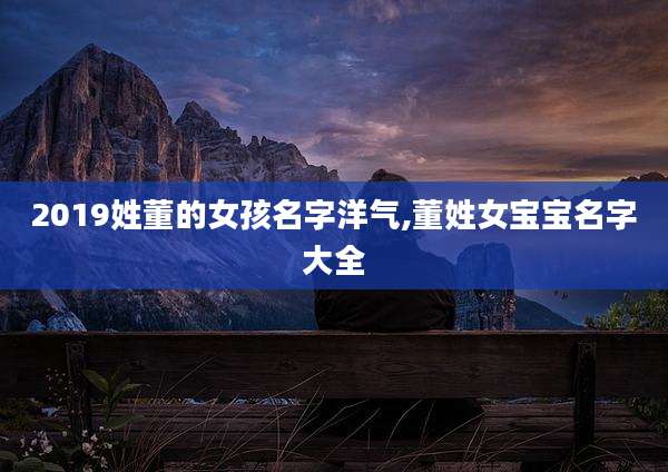 2019姓董的女孩名字洋气,董姓女宝宝名字大全