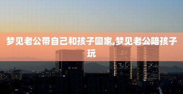 梦见老公带自己和孩子回家,梦见老公陪孩子玩