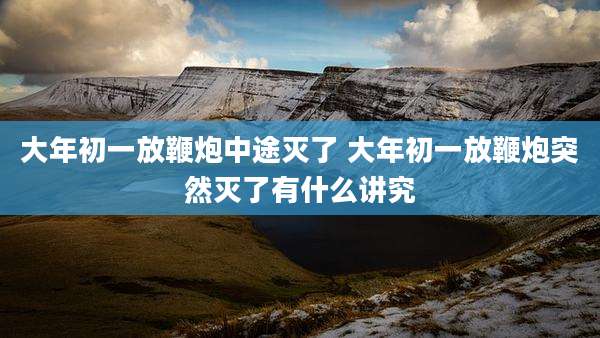 大年初一放鞭炮中途灭了 大年初一放鞭炮突然灭了有什么讲究