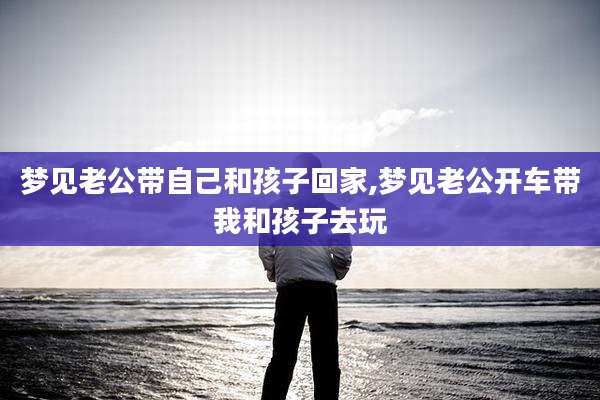 梦见老公带自己和孩子回家,梦见老公开车带我和孩子去玩