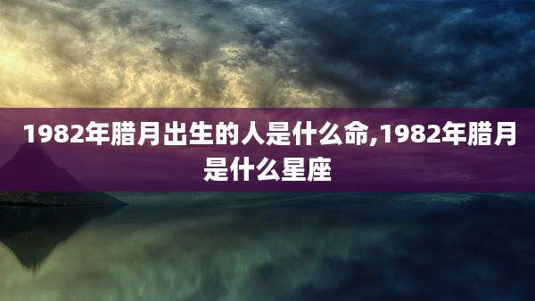 1982年腊月出生的人是什么命,1982年腊月是什么星座
