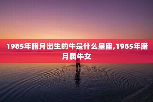 1985年腊月出生的牛是什么星座,1985年腊月属牛女