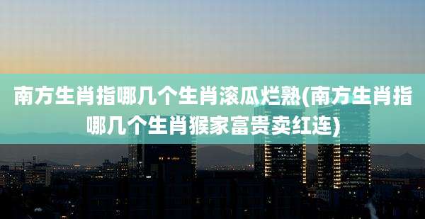 南方生肖指哪几个生肖滚瓜烂熟(南方生肖指哪几个生肖猴家富贵卖红连)