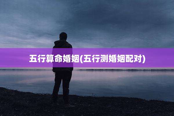 五行算命婚姻(五行测婚姻配对)