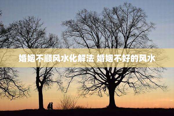 婚姻不顺风水化解法 婚姻不好的风水