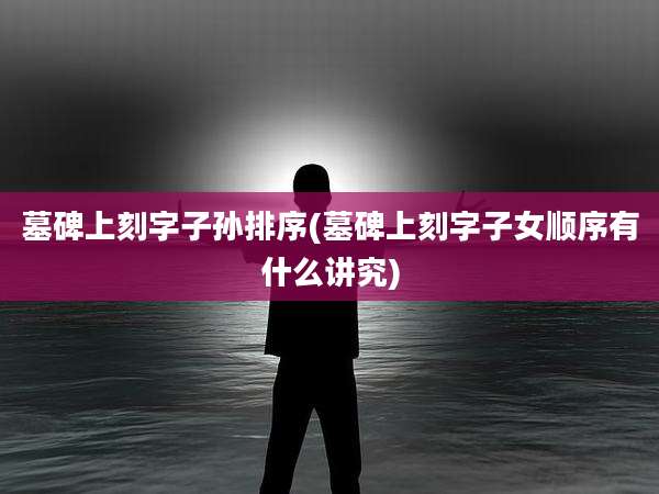 墓碑上刻字子孙排序(墓碑上刻字子女顺序有什么讲究)