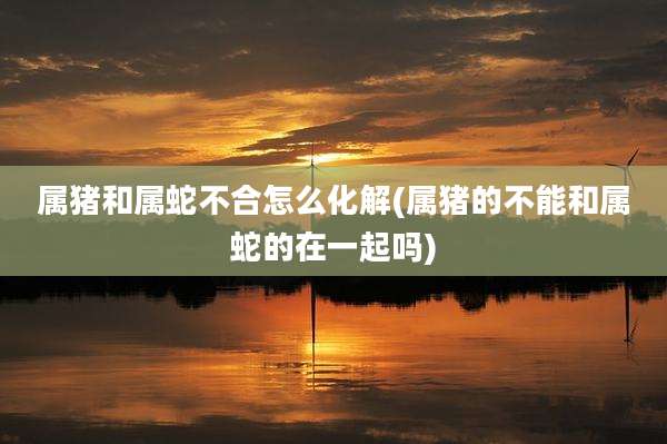 属猪和属蛇不合怎么化解(属猪的不能和属蛇的在一起吗)