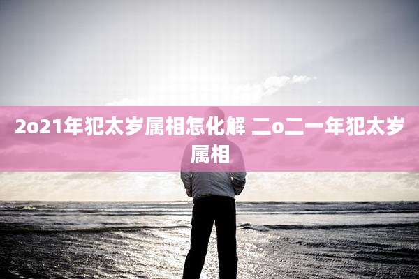 2o21年犯太岁属相怎化解 二o二一年犯太岁属相