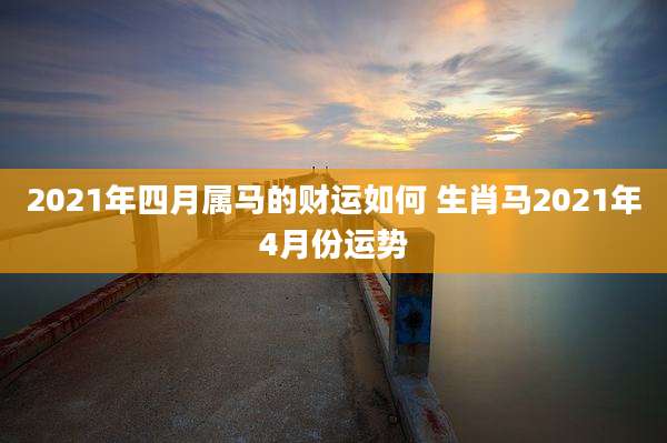 2021年四月属马的财运如何 生肖马2021年4月份运势
