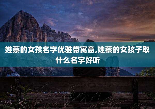 姓蔡的女孩名字优雅带寓意,姓蔡的女孩子取什么名字好听
