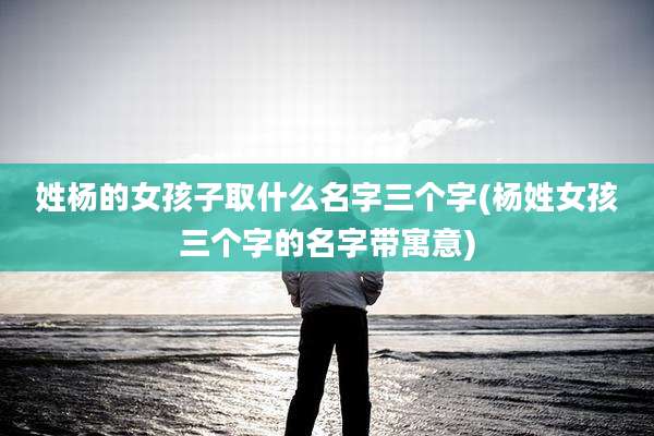 姓杨的女孩子取什么名字三个字(杨姓女孩三个字的名字带寓意)