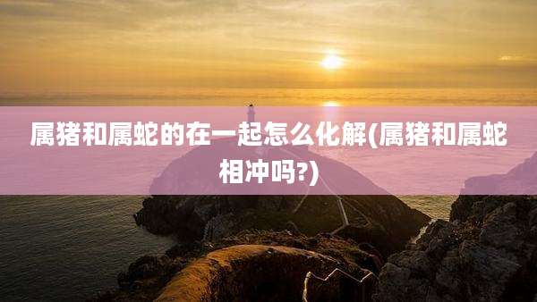 属猪和属蛇的在一起怎么化解(属猪和属蛇相冲吗?)