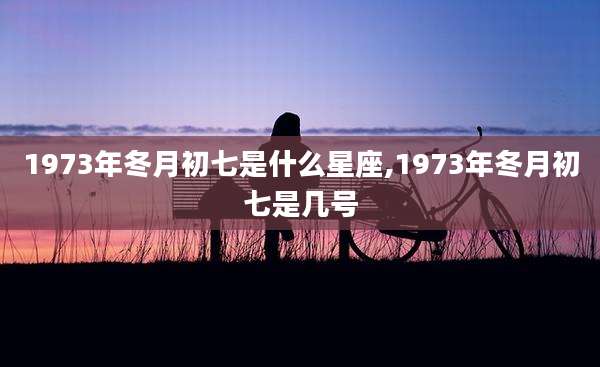 1973年冬月初七是什么星座,1973年冬月初七是几号