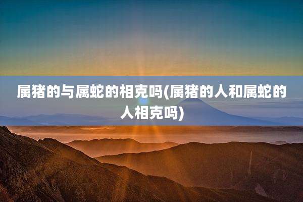 属猪的与属蛇的相克吗(属猪的人和属蛇的人相克吗)