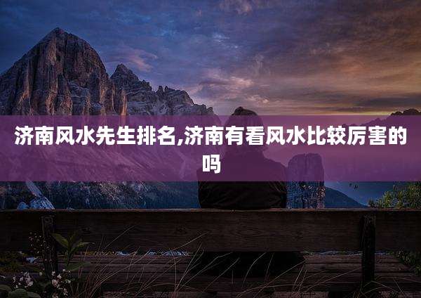 济南风水先生排名,济南有看风水比较厉害的吗