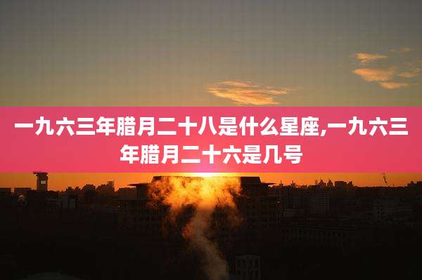 一九六三年腊月二十八是什么星座,一九六三年腊月二十六是几号