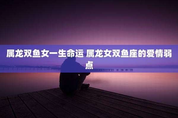 属龙双鱼女一生命运 属龙女双鱼座的爱情弱点