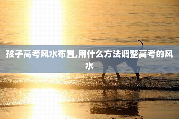孩子高考风水布置,用什么方法调整高考的风水