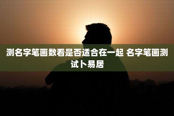 测名字笔画数看是否适合在一起 名字笔画测试卜易居