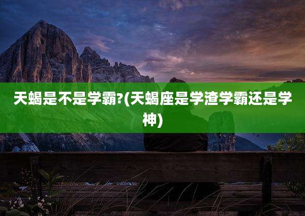 天蝎是不是学霸?(天蝎座是学渣学霸还是学神)