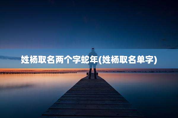 姓杨取名两个字蛇年(姓杨取名单字)