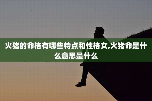 火猪的命格有哪些特点和性格女,火猪命是什么意思是什么