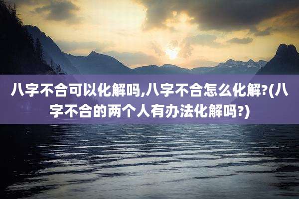 八字不合可以化解吗,八字不合怎么化解?(八字不合的两个人有办法化解吗?)