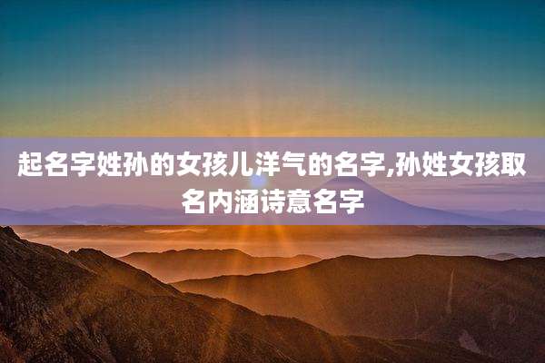起名字姓孙的女孩儿洋气的名字,孙姓女孩取名内涵诗意名字