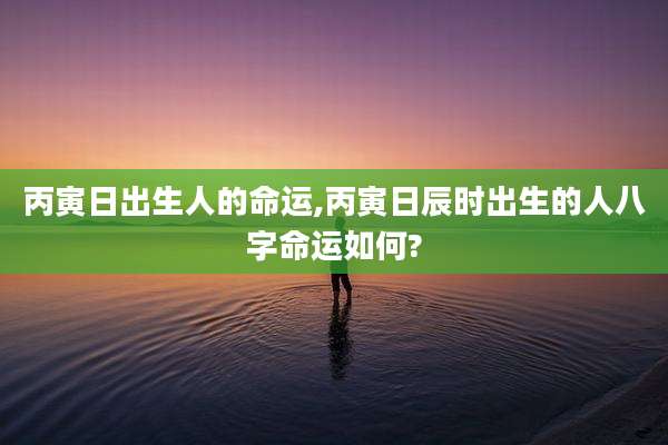 丙寅日出生人的命运,丙寅日辰时出生的人八字命运如何?