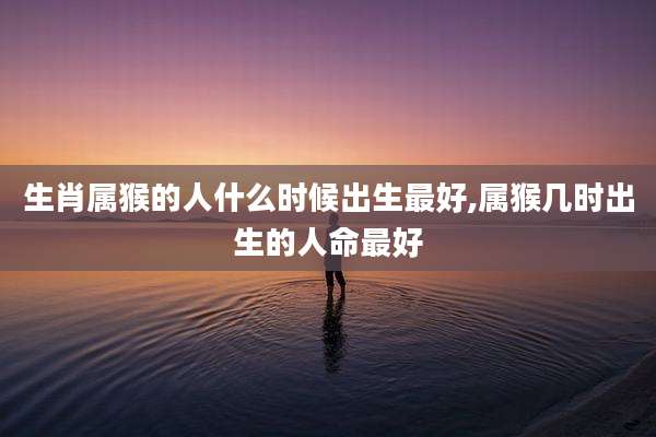 生肖属猴的人什么时候出生最好,属猴几时出生的人命最好