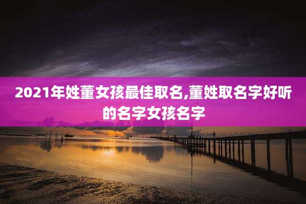 2021年姓董女孩最佳取名,董姓取名字好听的名字女孩名字